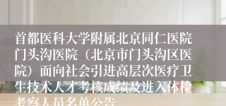首都医科大学附属北京同仁医院门头沟医院(北京市门头沟区医院)面向社会引进高层次医疗卫生技术人才考核成绩及进入体检考察人员名单公告