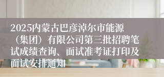 2025内蒙古巴彦淖尔市能源（集团）有限公司第三批招聘笔试成绩查询、面试准考证打印及面试安排通知