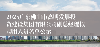 2025广东佛山市高明发展投资建设集团有限公司副总经理拟聘用人员名单公示
