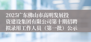 2025广东佛山市高明发展投资建设集团有限公司第十期招聘拟录用工作人员（第一批）公示