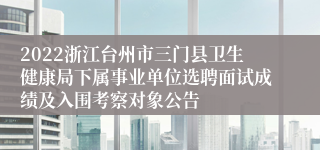 2022浙江台州市三门县卫生健康局下属事业单位选聘面试成绩及入围考察对象公告