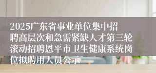 2025广东省事业单位集中招聘高层次和急需紧缺人才第三轮滚动招聘恩平市卫生健康系统岗位拟聘用人员公示