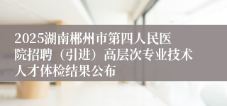 2025湖南郴州市第四人民医院招聘(引进)高层次专业技术人才体检结果公布