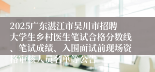 2025广东湛江市吴川市招聘大学生乡村医生笔试合格分数线、笔试成绩、入围面试前现场资格审核人员名单等公告