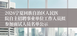 2026宁夏回族自治区人民医院自主招聘事业单位工作人员拟参加面试人员名单公示