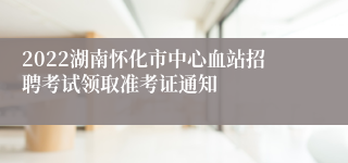 2022湖南怀化市中心血站招聘考试领取准考证通知