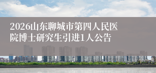 2026山东聊城市第四人民医院博士研究生引进1人公告