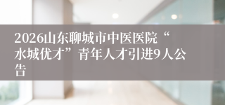 2026山东聊城市中医医院“水城优才”青年人才引进9人公告