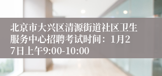 北京市大兴区清源街道社区卫生服务中心招聘考试时间：1月27日上午9:00-10:00