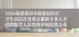 2026福建莆田市仙游县医疗卫生高层次及重点紧缺专业人才招聘报考人员资格审核结果公布