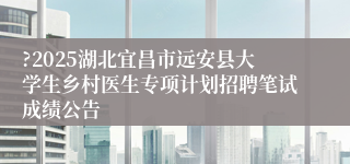 ?2025湖北宜昌市远安县大学生乡村医生专项计划招聘笔试成绩公告