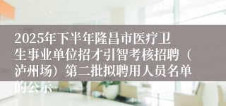 2025年下半年隆昌市医疗卫生事业单位招才引智考核招聘(泸州场)第二批拟聘用人员名单的公示