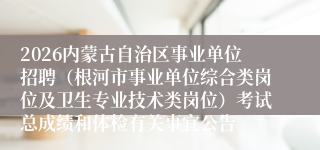 2026内蒙古自治区事业单位招聘(根河市事业单位综合类岗位及卫生专业技术类岗位)考试总成绩和体检有关事宜公告