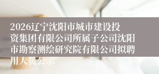 2026辽宁沈阳市城市建设投资集团有限公司所属子公司沈阳市勘察测绘研究院有限公司拟聘用人员公示