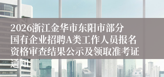 2026浙江金华市东阳市部分国有企业招聘A类工作人员报名资格审查结果公示及领取准考证通知