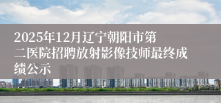 2025年12月辽宁朝阳市第二医院招聘放射影像技师最终成绩公示