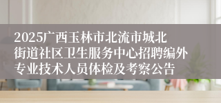 2025广西玉林市北流市城北街道社区卫生服务中心招聘编外专业技术人员体检及考察公告