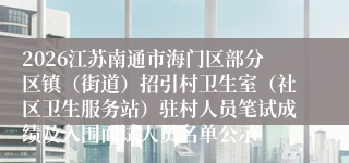 2026江苏南通市海门区部分区镇（街道）招引村卫生室（社区卫生服务站）驻村人员笔试成绩及入围面试人员名单公示