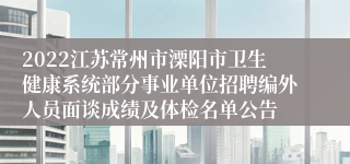 2022江苏常州市溧阳市卫生健康系统部分事业单位招聘编外人员面谈成绩及体检名单公告