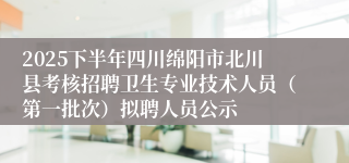 2025下半年四川绵阳市北川县考核招聘卫生专业技术人员(第一批次)拟聘人员公示