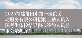 2025福建莆田市第一医院劳动服务有限公司招聘工勤人员入围考生体检结果和拟签约人员名单公示(二)