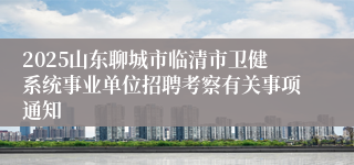 2025山东聊城市临清市卫健系统事业单位招聘考察有关事项通知