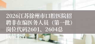 2026江苏徐州市口腔医院招聘非在编医务人员(第一批) 岗位代码2601、2604总成绩公告