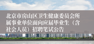 北京市房山区卫生健康委员会所属事业单位面向应届毕业生（含社会人员）招聘笔试公告
