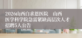2026山西白求恩医院　山西医学科学院急需紧缺高层次人才招聘5人公告