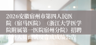 2026安徽宿州市第四人民医院（宿马医院）（浙江大学医学院附属第一医院宿州分院）招聘编外人员面试及合成成绩公告