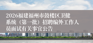 2026福建福州市鼓楼区卫健系统（第一批）招聘编外工作人员面试有关事宜公告