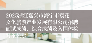 2025浙江嘉兴市海宁市袁花文化旅游产业发展有限公司招聘面试成绩、综合成绩及入围体检对象公示