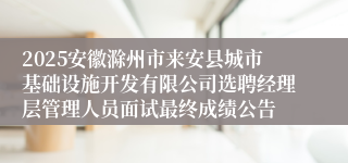 2025安徽滁州市来安县城市基础设施开发有限公司选聘经理层管理人员面试最终成绩公告