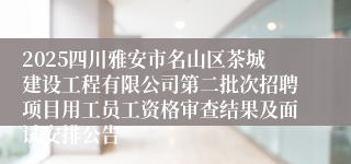 2025四川雅安市名山区茶城建设工程有限公司第二批次招聘项目用工员工资格审查结果及面试安排公告