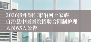 2026贵州铜仁市沿河土家族自治县中医医院招聘合同制护理人员65人公告
