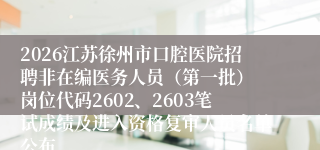 2026江苏徐州市口腔医院招聘非在编医务人员（第一批） 岗位代码2602、2603笔试成绩及进入资格复审人员名单公布