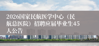 2026国家民航医学中心(民航总医院)招聘应届毕业生45人公告