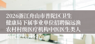 2026浙江舟山市普陀区卫生健康局下属事业单位招聘偏远渔农村村级医疗机构中医医生类人员岗位核减公告