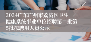 2024广东广州市荔湾区卫生健康系统事业单位招聘第二批第5批拟聘用人员公示