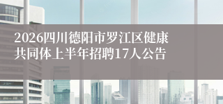 2026四川德阳市罗江区健康共同体上半年招聘17人公告