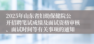 2025年山东省妇幼保健院公开招聘笔试成绩及面试资格审核、面试时间等有关事项的通知