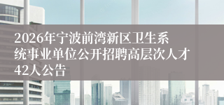 2026年宁波前湾新区卫生系统事业单位公开招聘高层次人才42人公告