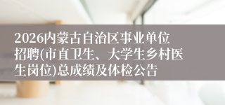 2026内蒙古自治区事业单位招聘(市直卫生、大学生乡村医生岗位)总成绩及体检公告