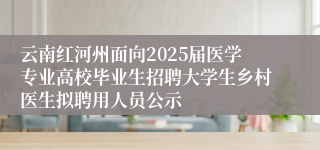 云南红河州面向2025届医学专业高校毕业生招聘大学生乡村医生拟聘用人员公示