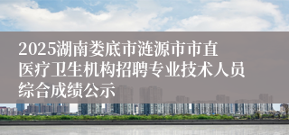 2025湖南娄底市涟源市市直医疗卫生机构招聘专业技术人员综合成绩公示