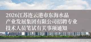 2026江苏连云港市东海水晶产业发展集团有限公司招聘专业技术人员笔试有关事项通知