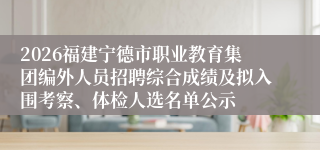 2026福建宁德市职业教育集团编外人员招聘综合成绩及拟入围考察、体检人选名单公示