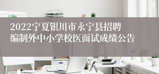 2022宁夏银川市永宁县招聘编制外中小学校医面试成绩公告