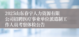 2025山东春宇人力资源有限公司招聘医疗事业单位派遣制工作人员考察体检公告