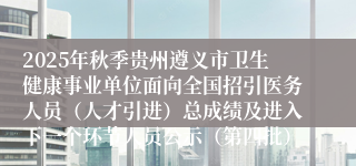 2025年秋季贵州遵义市卫生健康事业单位面向全国招引医务人员（人才引进）总成绩及进入下一个环节人员公示（第四批）